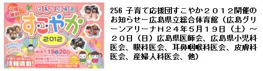 256 子育て応援団すこやか２０１２開催の お知らせー広島県立総合体育館（広島グリーンアリーナＨ２４年５月１９日（土）〜 ２０日（日）広島県医師会、広島県小児科医会、眼科医会、耳鼻咽喉科医会、皮膚科 医会、産婦人科医会、他）