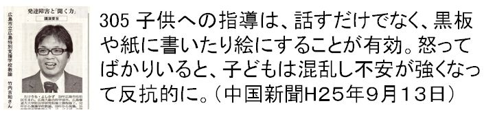 305 子供への指導は、話すだけでなく、黒板や紙に書いたり絵にすることが有効。怒ってばかりいると、子どもは混乱し不安が強くなって反抗的に。（中国新聞H２５年９月１３日）