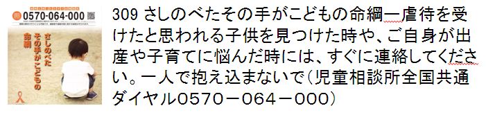 309 さしのべたその手がこどもの命綱ー虐待を受けたと思われる子供を見つけた時や、ご自身が出産や子育てに悩んだ時には、すぐに連絡してください。一人で抱え込まないで。（児童相談所全国共通ダイヤル0570-064-000）