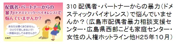 310 配偶者・パートナーからの暴力（ドメスティックバイオレンス）で悩んでいませんか？（広島市配偶者暴力相談支援センター・広島県西部こども家庭センター・女性の人権ホットライン他H25年10月）