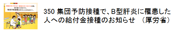 350 集団予防接種で、B型肝炎に罹患した人への給付金接種のお知らせ（厚労省）